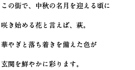 この街で、中秋の名月を迎える頃に咲き始める花と言えば、萩。華やぎと落ち着きを備えた色が玄関を鮮やかに彩ります。