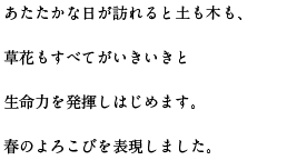 あたたかな日が訪れると土も木も、草花もすべてがいきいきと生命力を発揮しはじめます。春のよろこびを表現しました。