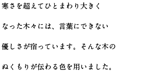 寒さを超えてひとまわり大きくなった木々には、言葉にできない優しさが宿っています。そんな木のぬくもりが伝わる色を用いました。