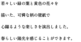 若々しい緑の葉と黄色の花々を描いた、可憐な柄の壁紙で心躍るような楽しさを演出しました。春らしい陽光を感じることができます。