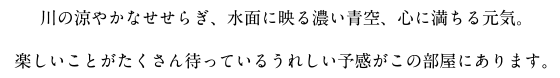 川の涼やかなせせらぎ、水面に映る濃い青空、心に満ちる元気。楽しいことがたくさん待っているうれしい予感がこの部屋にあります。