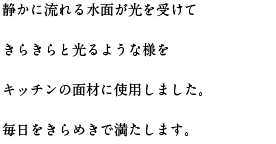 静かに流れる水面が光を受けてきらきらと光るような様をキッチンの面材に使用しました。毎日をきらめきで満たします。