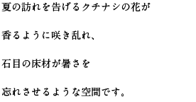 夏の訪れを告げるクチナシの花が香るように咲き乱れ、石目の床材が暑さを忘れさせるような空間です。