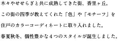 木々やせせらぎと共に成熟してきた街、香里ヶ丘。この街の四季が教えてくれた「色」や「モチーフ」を住戸のカラーコーディネートに取り入れました。春夏秋冬、個性豊かな４つのスタイルが誕生しました。