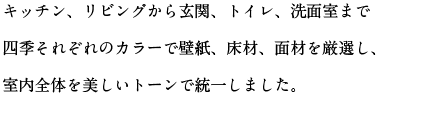 キッチン、リビングから玄関、トイレ、洗面室まで四季それぞれのカラーで壁紙、床材、面材を厳選し、室内全体を美しいトーンで統一しました。