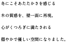 冬にこそあたたかさを感じる木の質感を、壁一面に再現。心がくつろぎに満たされる穏やかで優しい空間になりました。