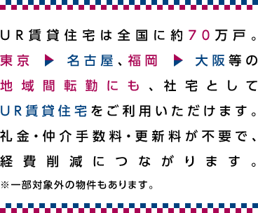 UR賃貸住宅は全国に約70万戸。東京→名古屋、福岡→大阪等の地域間転勤にも、社宅としてUR賃貸住宅をご利用いただけます。礼金・仲介手数料・更新料が不要で、経費削減につながります。※一部対象外の物件もあります。