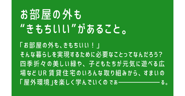 お部屋の外も“きもちいい”があること。「お部屋の外も、きもちいい！」そんな暮らしを実現するために必要なことってなんだろう？四季折々の美しい緑や、子どもたちが元気に遊べる広場などUR賃貸住宅のいろんな取り組みから、すまいの「屋外環境」を楽しく学んでいくのであーる。