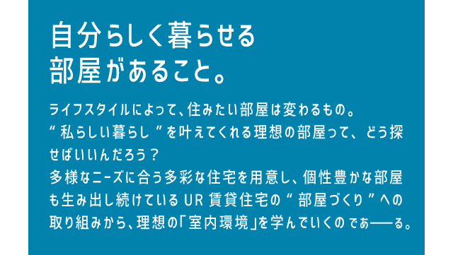 自分らしく暮らせる部屋があること。ライフスタイルによって、住みたい部屋は変わるもの。“私らしい暮らし”を叶えてくれる理想の部屋って、どう探せばいいんだろう？多様なニーズに合う多彩な住宅を用意し、個性豊かな部屋も生み出し続けているUR賃貸住宅の“部屋づくり”への取り組みから、理想の「室内環境」を学んでいくのであーる。