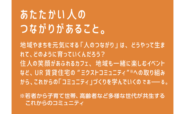 あたたかい人のつながりがあること。地域やまちを元気にする 「人のつながり」は、どうやって生まれて、どのように育っていくんだろう？住人の笑顔があふれるカフェ、地域も一緒に楽しむイベントなど、UR賃貸住宅の“ミクストコミュニティ”※への取り組みから、これからの「コミュニティ」づくりを学んでいくのであーる。※若者から子育て世帯、高齢者など多様な世代が共生するこれからのコミュニティ