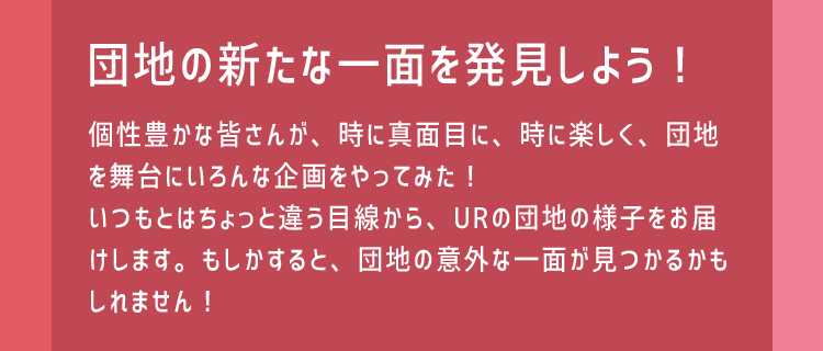 団地の新たな一面を発見しよう！個性豊かな皆さんが、時に真面目に、時に楽しく、団地を舞台にいろんな企画をやってみた！いつもとはちょっと違う目線から、URの団地の様子をお届けします。もしかすると、団地の意外な一面が見つかるかもしれません！