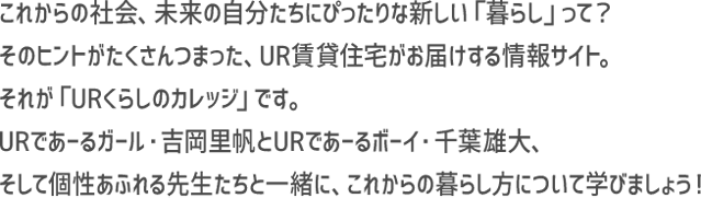 これからの社会、未来の自分たちにぴったりな新しい「暮らし」って？そのヒントがたくさんつまった、UR賃貸住宅がお届けする情報サイト。それが「URくらしのカレッジ」です。URであーるガール・吉岡里帆とURであーるボーイ・千葉雄大、そして個性あふれる先生たちと一緒に、これからの暮らし方について学びましょう！