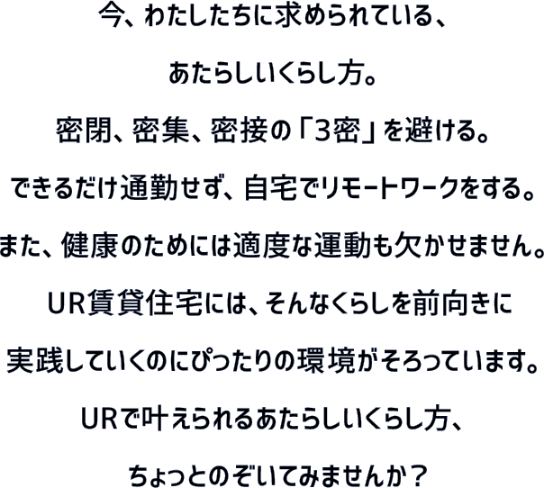 今、わたしたちに求められている、あたらしいくらし方。密閉、密集、密接の「3密」を避ける。できるだけ通勤せず、自宅でリモートワークをする。また、健康のためには適度な運動も欠かせません。UR賃貸住宅には、そんなくらしを前向きに実践していくのにぴったりの環境がそろっています。URで叶えられるあたらしいくらし方、ちょっとのぞいてみませんか？