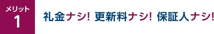 メリット1 礼金ナシ！更新料ナシ！保証人ナシ！