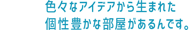 色々なアイデアから生まれた、個性豊かな部屋があるんです。