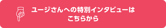 ユージさんへの特別インタビューはこちらから