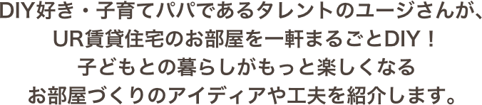 DIY好き・子育てパパであるタレントのユージさんが、UR賃貸住宅のお部屋を一軒まるごとDIY！子どもとの暮らしがもっと楽しくなるお部屋づくりのアイディアや工夫を紹介します。