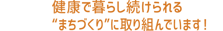 健康で暮らし続けられる“まちづくり”に取り組んでいます！