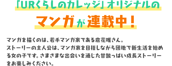 「URくらしのカレッジ」オリジナルのマンガ が連載中！マンガを描くのは、若手マンガ家である倉花唯さん。ストーリーの主人公は、マンガ家を目指しながら団地で新生活を始める女の子です。さまざまな出会いを通じた甘酸っぱい成長ストーリーをお楽しみください。