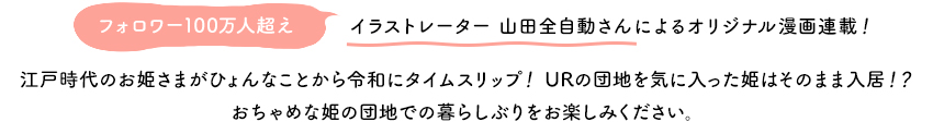 フォロワー100万人超え イラストレーター山田全自動さんよるオリジナル漫画連載！ 江戸時代のお姫様がひょんなことから令和にタイムスリップ！URの団地を気に入った姫はそのまま入居！？おちゃめな姫の団地での暮らしぶりをお楽しみください。