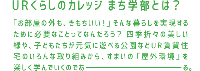 URくらしのカレッジ まち学部とは？「お部屋の外も、きもちいい！」そんな暮らしを実現するために必要なことってなんだろう？四季折々の美しい緑や、子どもたちが元気に遊べる広場などUR賃貸住宅のいろんな取り組みから、すまいの「屋外環境」を楽しく学んでいくのであーる。