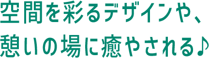 空間を彩るデザインや、憩いの場に癒やされる♪