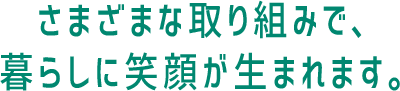 まざまな取り組みで、暮らしに笑顔が生まれます。