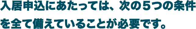 入居にあたっては、次の5つの条件を全て備えていることが必要です。