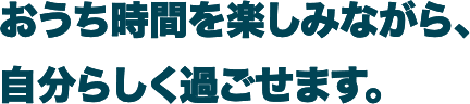 おうち時間を楽しみながら、自分らしく過ごせます。