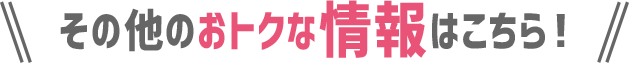 その他のおトクな情報はこちら！