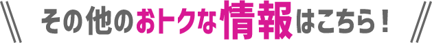 その他のおトクな情報はこちら！