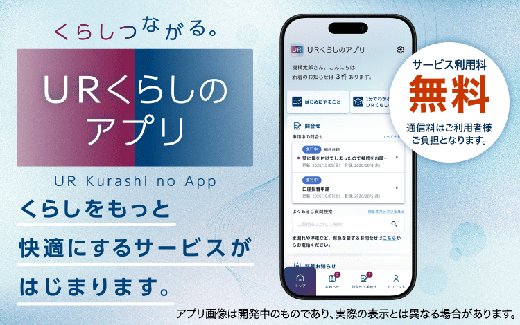 くらしつながる。URくらしのアプリ UR Kurashi no App くらしをもっと快適にするサービスがはじまります。サービス利用料無料(通信料はご利用者様ご負担となります。) アプリ画像は開発中のものであり、実際の表示とは異なる場合がございます。