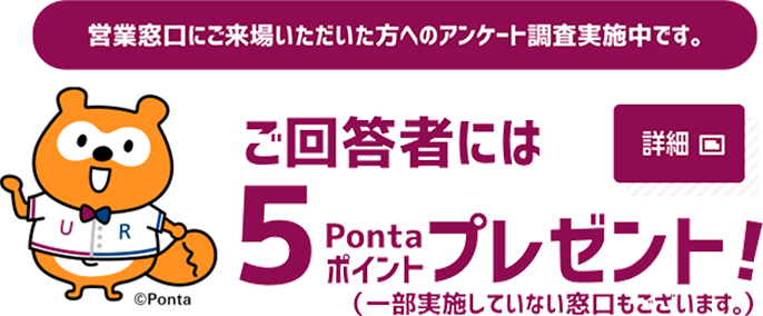 営業窓口にご来場いただいた方へのアンケート調査実施中です。ご回答者には5Pontaポイントプレゼント!(一部実施していない窓口もございます。)詳細はポップアップウインドウからご覧ください