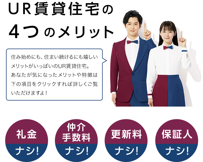 UR賃貸住宅の4つのメリット 礼金ナシ！仲介手数料ナシ！更新料ナシ！保証人ナシ！住み始めにも、住まい続けるにも嬉しいメリットがいっぱいのUR賃貸住宅。あなたが気になったメリットや特徴は下の項目をクリックすれば詳しくご覧いただけますよ！