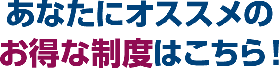 あなたにオススメのお得な制度はこちら！