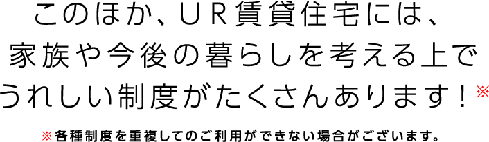 このほか、UR賃貸住宅には、家族や今後の暮らしを考える上でうれしい制度がたくさんあります！※各種制度を重複してのご利用ができない場合がございます。