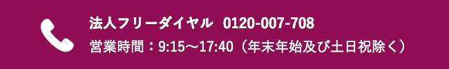 法人フリーダイヤル　0120-007-708 営業時間：9:15～17:40（年末年始及び土日祝除く）