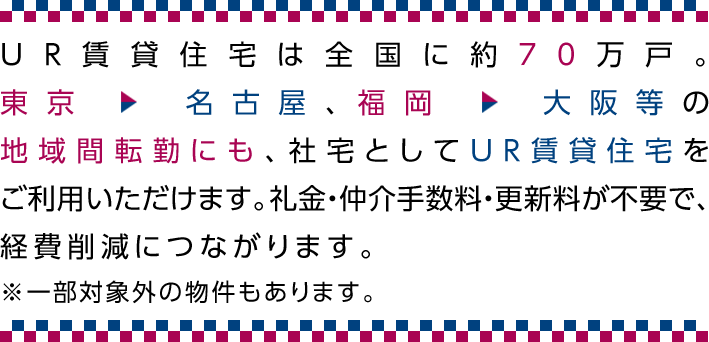 UR賃貸住宅は全国に約70万戸。東京→名古屋、福岡→大阪等の地域間転勤にも、社宅としてUR賃貸住宅をご利用いただけます。礼金・仲介手数料・更新料が不要で、経費削減につながります。※一部対象外の物件もあります。
