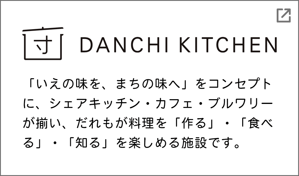 DANCHI KITCHEN 「いえの味を、まちの味へ」をコンセプトに、シェアキッチン・カフェ・ブルワリーが揃い、だれもが料理を「作る」・「食べる」・「知る」を楽しめる施設です。（別ウインドウで開きます）