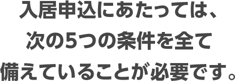 入居申込にあたっては、次の5つの条件を全て備えていることが必要です。