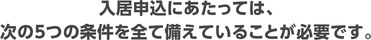 入居申込にあたっては、次の5つの条件を全て備えていることが必要です。