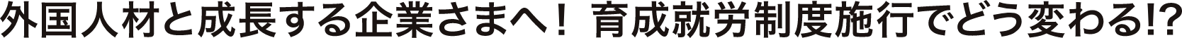 外国人材と成長する企業さまへ！育成就労制度施行でどう変わる!?