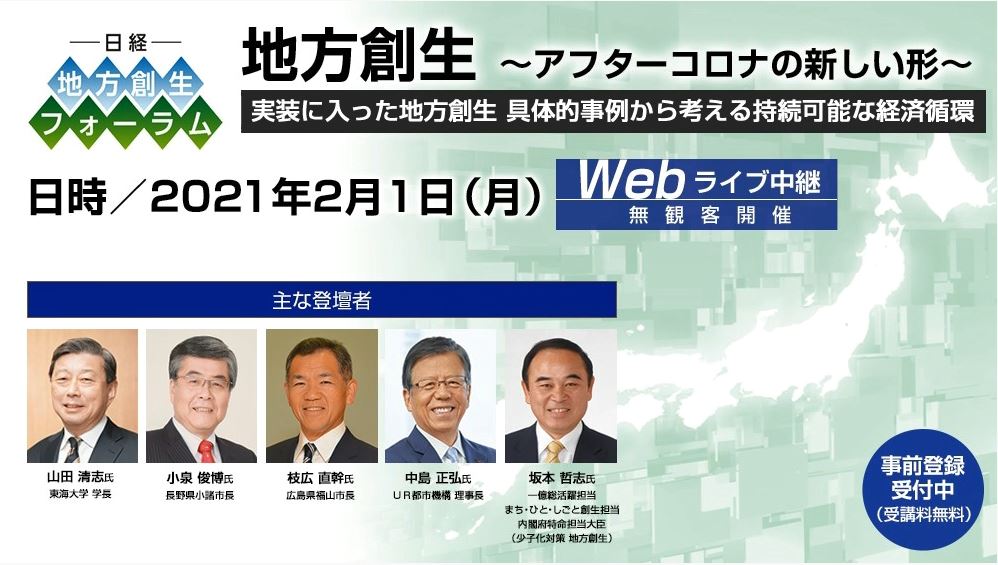 実装に入った地方創生　具体事例から考える持続可能な経済循環　日時2021年2月1日(月)　WEBライブ中継　無観客開催　主な登壇者　山田清志氏　東海大学学長 小泉俊博氏　長野県小諸市長  枝広直幹氏　広島県福山市長 中島正弘氏　UR都市機構理事長 坂本哲志氏　一億総活躍担当 まち・ひと・しごと創生担当 内閣府特命担当大臣（少子化対策 地方創生）　事前登録受付中（受講料無料）