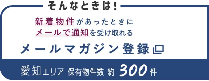 そんなときは！新着物件があったときにメールで通知を受け取れる メールマガジン登録 愛知エリア保有物件数約300件（別ウインドウで開きます）