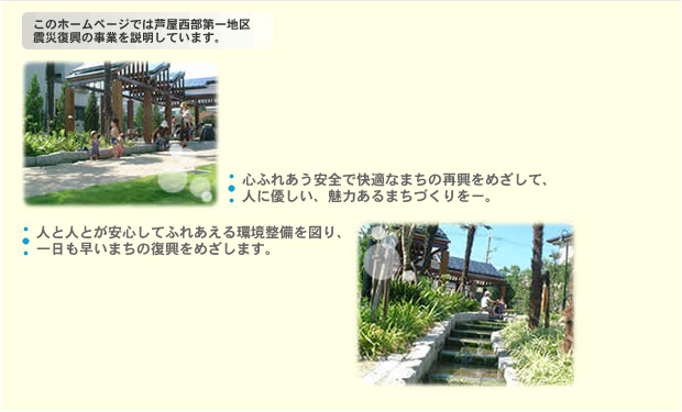 このホームページでは芦屋西部第一地区震災復興の事業を説明しています。心ふれあう安全で快適なまちの再興をめざして、人に優しい、魅力あるまちづくりをー。人と人とが安心してふれあえる環境整備を図り、一日も早いまちの復興をめざします。