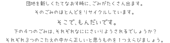 団地を新しくたてなおす時に、ごみがたくさん出ます。そのごみのほとんどをリサイクルしています。そこで、もんだいです。下の４つのごみは、それぞれなににさいりようされるでしょうか？それぞれ３つのこたえの中から正しいと思うものを１つえらびましょう。