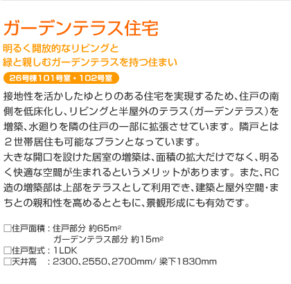 ガーデンテラス住宅　明るく開放的なリビングと緑と親しむガーデンテラスを持つ住まい　26号棟101号室・102号室　接地性を活かしたゆとりのある住宅を実現するため､住戸の南側を低床化し､リビングと半屋外のテラス（ガーデンテラス）を増築、水廻りを隣の住戸の一部に拡張させています。隣戸とは２世帯居住も可能なプランとなっています。大きな開口を設けた居室の増築は､面積の拡大だけでなく､明るく快適な空間が生まれるというメリットがあります。また､RC造の増築部は上部をテラスとして利用でき､建築と屋外空間・まちとの親和性を高めるとともに､景観形成にも有効です｡  □住戸面積: 住戸部分 約65m²　ガーデンテラス部分 約15m²　□住戸型式: 1LDK　□天井高: 2300､2550､2700mm/ 梁下1830mm