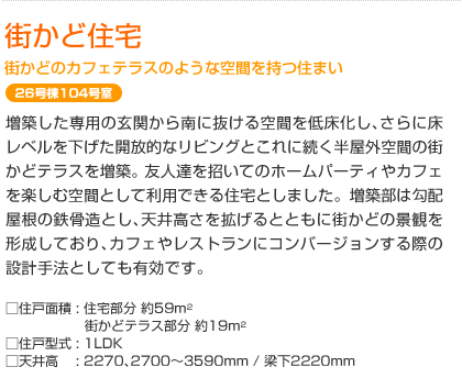 街かど住宅　街かどのカフェテラスのような空間を持つ住まい　26号棟104号室　増築した専用の玄関から南に抜ける空間を低床化し､さらに床レベルを下げた開放的なリビングとこれに続く半屋外空間の街かどテラスを増築｡友人達を招いてのホームパーティやカフェを楽しむ空間として利用できる住宅としました。増築部は勾配屋根の鉄骨造とし､天井高さを拡げるとともに街かどの景観を形成しており､カフェやレストランにコンバージョンする際の設計手法としても有効です｡　  □住戸面積: 住宅部分 約59m²　街かどテラス部分 約19m²　□住戸型式: 1LDK　□天井高: 2270､2700～3590mm / 梁下2220mm