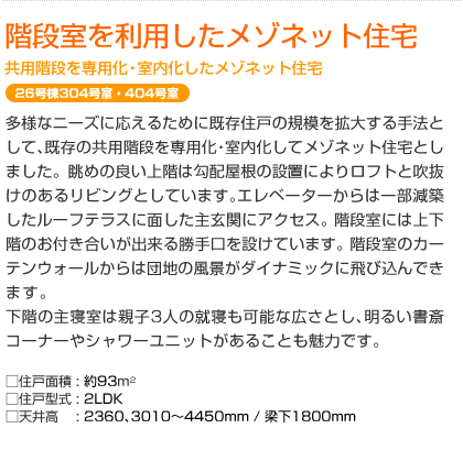 階段室を利用したメゾネット住宅　共用階段を専用化・室内化したメゾネット住宅　26号棟304号室・404号室　多様なニーズに応えるために既存住戸の規模を拡大する手法として､既存の共用階段を専用化・室内化してメゾネット住宅としました。眺めの良い上階は勾配屋根の設置によりロフトと吹抜けのあるリビングとしています｡エレベーターからは一部減築したルーフテラスに面した主玄関にアクセス｡階段室には上下階のお付き合いが出来る勝手口を設けています｡階段室のカーテンウォールからは団地の風景がダイナミックに飛び込んできます｡下階の主寝室は親子3人の就寝も可能な広さとし､明るい書斎コーナーやシャワーユニットがあることも魅力です｡  □住戸面積: 約93m²　□住戸型式: 2LDK　□天井高: 2360､3010～4450mm / 梁下1800mm