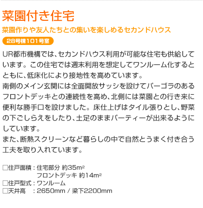 菜園付き住宅　菜園づくりや友人たちとの集いを楽しめるセカンドハウス　28号棟101号室　UR都市機構では、セカンドハウス利用が可能な住宅も供給しています。この住宅では週末利用を想定してワンルーム化するとともに、低床化により接地性を高めています。南側のメイン玄関には全面開放サッシを設けてパーゴラのあるフロントデッキとの連続性を高め、北側には菜園との行き来に便利な勝手口を設けました。床仕上げはタイル張りとし、野菜の下ごしらえをしたり､土足のままパーティーが出来るようにしています｡また、断熱スクリーンなど暮らしの中で自然とうまく付き合う工夫を取り入れています。  □住戸面積: 住宅部分 約35m²　フロントデッキ 約14m²　□住戸型式: ワンルーム　□天井高: 2650mm / 梁下2200mm